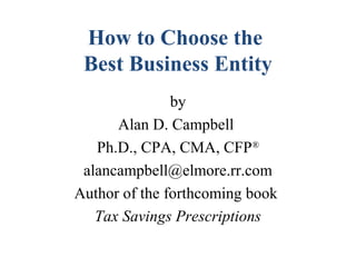 How to Choose the
Best Business Entity
by
Alan D. Campbell
Ph.D., CPA, CMA, CFP®
alancampbell@elmore.rr.com
Author of the forthcoming book
Tax Savings Prescriptions
 