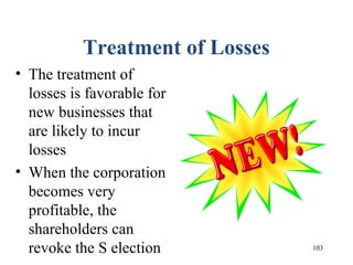 103
Treatment of Losses
• The treatment of
losses is favorable for
new businesses that
are likely to incur
losses
• When the corporation
becomes very
profitable, the
shareholders can
revoke the S election
 