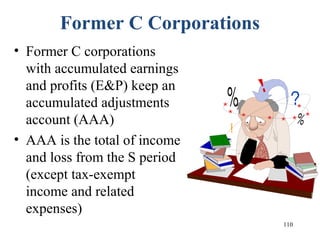 110
Former C Corporations
• Former C corporations
with accumulated earnings
and profits (E&P) keep an
accumulated adjustments
account (AAA)
• AAA is the total of income
and loss from the S period
(except tax-exempt
income and related
expenses)
 