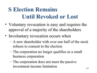 112
S Election Remains
Until Revoked or Lost
• Voluntary revocation is easy and requires the
approval of a majority of the shareholders
• Involuntary revocation occurs when
– A new shareholder with over one half of the stock
refuses to consent to the election
– The corporation no longer qualifies as a small
business corporation
– The corporation does not meet the passive
investment income limitation
 