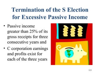 113
Termination of the S Election
for Excessive Passive Income
• Passive income
greater than 25% of its
gross receipts for three
consecutive years and
• C corporation earnings
and profits exist for
each of the three years
 