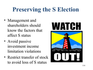 114
Preserving the S Election
• Management and
shareholders should
know the factors that
affect S status
• Avoid passive
investment income
limitation violations
• Restrict transfer of stock
to avoid loss of S status
 