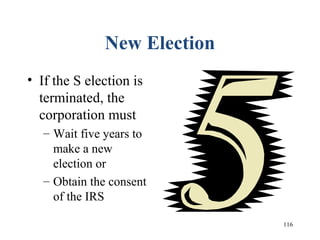 116
New Election
• If the S election is
terminated, the
corporation must
– Wait five years to
make a new
election or
– Obtain the consent
of the IRS
 