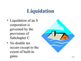 119
Liquidation
• Liquidation of an S
corporation is
governed by the
provisions of
Subchapter C
• No double tax
occurs except to the
extent of built-in
gains
 