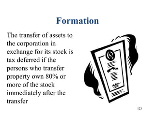 123
Formation
The transfer of assets to
the corporation in
exchange for its stock is
tax deferred if the
persons who transfer
property own 80% or
more of the stock
immediately after the
transfer
 