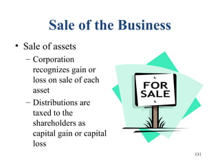 131
Sale of the Business
• Sale of assets
– Corporation
recognizes gain or
loss on sale of each
asset
– Distributions are
taxed to the
shareholders as
capital gain or capital
loss
 