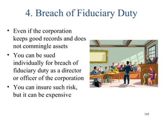 4. Breach of Fiduciary Duty
• Even if the corporation
keeps good records and does
not commingle assets
• You can be sued
individually for breach of
fiduciary duty as a director
or officer of the corporation
• You can insure such risk,
but it can be expensive
145
 