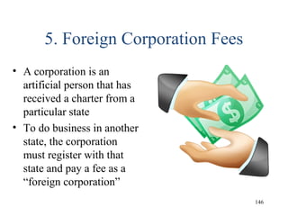 5. Foreign Corporation Fees
• A corporation is an
artificial person that has
received a charter from a
particular state
• To do business in another
state, the corporation
must register with that
state and pay a fee as a
“foreign corporation”
146
 