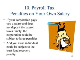 10. Payroll Tax
Penalties on Your Own Salary
• If your corporation pays
you a salary and does
not deposit the payroll
taxes timely, the
corporation could be
subject to large penalties
• And you as an individual
could be subject to the
trust fund recovery
penalty 152
 