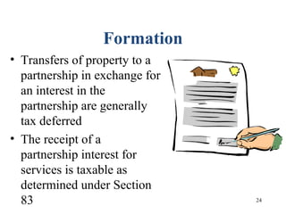 24
Formation
• Transfers of property to a
partnership in exchange for
an interest in the
partnership are generally
tax deferred
• The receipt of a
partnership interest for
services is taxable as
determined under Section
83
 