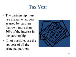 25
Tax Year
• The partnership must
use the same tax year
as used by partners
that own more than
50% of the interest in
the partnership
• If not possible, use the
tax year of all the
principal partners
 
