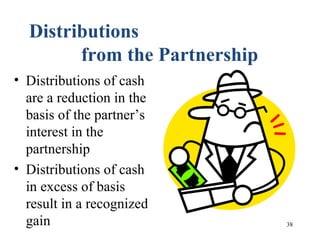 38
Distributions
from the Partnership
• Distributions of cash
are a reduction in the
basis of the partner’s
interest in the
partnership
• Distributions of cash
in excess of basis
result in a recognized
gain
 