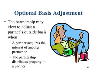 40
Optional Basis Adjustment
• The partnership may
elect to adjust a
partner’s outside basis
when
– A partner acquires the
interest of another
partner or
– The partnership
distributes property to
a partner
 