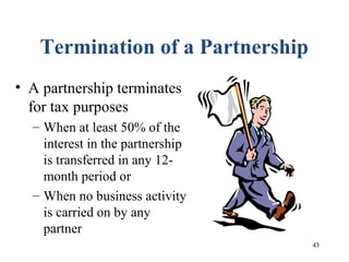43
Termination of a Partnership
• A partnership terminates
for tax purposes
– When at least 50% of the
interest in the partnership
is transferred in any 12-
month period or
– When no business activity
is carried on by any
partner
 