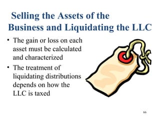 66
Selling the Assets of the
Business and Liquidating the LLC
• The gain or loss on each
asset must be calculated
and characterized
• The treatment of
liquidating distributions
depends on how the
LLC is taxed
 