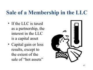 67
Sale of a Membership in the LLC
• If the LLC is taxed
as a partnership, the
interest in the LLC
is a capital asset
• Capital gain or loss
results, except to
the extent of the
sale of “hot assets”
 