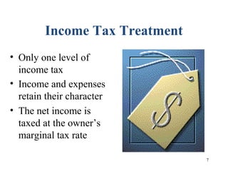 7
Income Tax Treatment
• Only one level of
income tax
• Income and expenses
retain their character
• The net income is
taxed at the owner’s
marginal tax rate
 