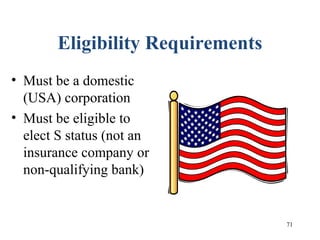 71
Eligibility Requirements
• Must be a domestic
(USA) corporation
• Must be eligible to
elect S status (not an
insurance company or
non-qualifying bank)
 