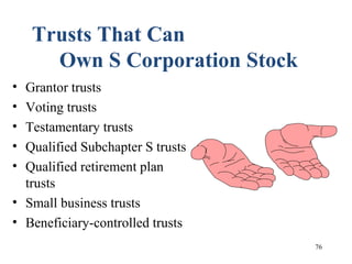 76
Trusts That Can
Own S Corporation Stock
• Grantor trusts
• Voting trusts
• Testamentary trusts
• Qualified Subchapter S trusts
• Qualified retirement plan
trusts
• Small business trusts
• Beneficiary-controlled trusts
 