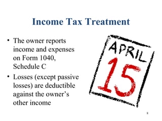 8
Income Tax Treatment
• The owner reports
income and expenses
on Form 1040,
Schedule C
• Losses (except passive
losses) are deductible
against the owner’s
other income
 