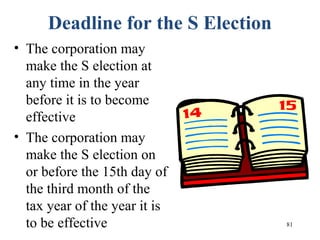 81
Deadline for the S Election
• The corporation may
make the S election at
any time in the year
before it is to become
effective
• The corporation may
make the S election on
or before the 15th day of
the third month of the
tax year of the year it is
to be effective
 