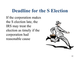 83
Deadline for the S Election
If the corporation makes
the S election late, the
IRS may treat the
election as timely if the
corporation had
reasonable cause
 