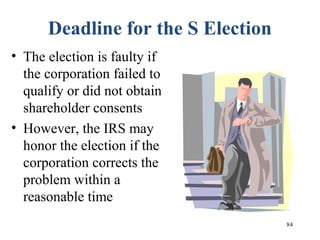 84
Deadline for the S Election
• The election is faulty if
the corporation failed to
qualify or did not obtain
shareholder consents
• However, the IRS may
honor the election if the
corporation corrects the
problem within a
reasonable time
 