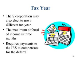 86
Tax Year
• The S corporation may
also elect to use a
different tax year
• The maximum deferral
of income is three
months
• Requires payments to
the IRS to compensate
for the deferral
 