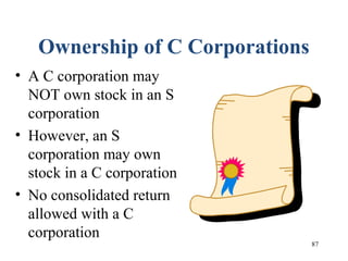 87
Ownership of C Corporations
• A C corporation may
NOT own stock in an S
corporation
• However, an S
corporation may own
stock in a C corporation
• No consolidated return
allowed with a C
corporation
 