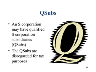88
QSubs
• An S corporation
may have qualified
S corporation
subsidiaries
(QSubs)
• The QSubs are
disregarded for tax
purposes
 