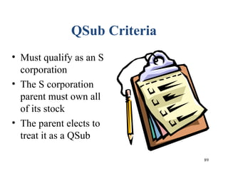 89
QSub Criteria
• Must qualify as an S
corporation
• The S corporation
parent must own all
of its stock
• The parent elects to
treat it as a QSub
 
