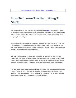 http://www.sandraschneiderman.com/links.html
How To Choose The Best Fitting T
Shirts
For a large number of men, shopping for the best fitting t shirts can prove difficult and
frustrating. While fit across the shoulders may be perfect in particular brands, the length
often becomes an issue. The following guidelines assists in selecting the ideal fit when
shopping for casual tops.
Many guys go for the oversized or baggy look because it is easier to shop for a shirt that
is a few sizes too big. There are a number of ways to find clothing that fits your shape
and size while providing the most comfort. There are a number of ways to identify when
a shirt is too large for your frame and height.
The key is to look out for the features that indicates an improper fit. These include
bunching at the sleeves especially the cuffs because the arm length is not correct, it will
cause considerable bagginess near the wrists and under the arms. Another key factor to
consider is where the shirt is positioned on the shoulders for casual and formal attire.
Not only is a poor fitting shirt unattractive, but it stretches over time with the result that
it can no longer be worn. The right sizing guidelines focus on the ways to determine
whether a shirt is a good buy. The rule of thumb for the correct fit is when the shoulder
seam sits at the end of the shoulder as it curves downward.
 
