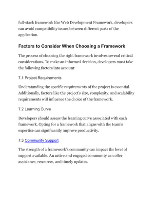 full-stack framework like Web Development Framework, developers
can avoid compatibility issues between different parts of the
application.
Factors to Consider When Choosing a Framework
The process of choosing the right framework involves several critical
considerations. To make an informed decision, developers must take
the following factors into account:
7.1 Project Requirements
Understanding the specific requirements of the project is essential.
Additionally, factors like the project’s size, complexity, and scalability
requirements will influence the choice of the framework.
7.2 Learning Curve
Developers should assess the learning curve associated with each
framework. Opting for a framework that aligns with the team’s
expertise can significantly improve productivity.
7.3 Community Support
The strength of a framework’s community can impact the level of
support available. An active and engaged community can offer
assistance, resources, and timely updates.
 