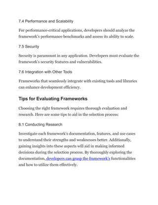 7.4 Performance and Scalability
For performance-critical applications, developers should analyze the
framework’s performance benchmarks and assess its ability to scale.
7.5 Security
Security is paramount in any application. Developers must evaluate the
framework’s security features and vulnerabilities.
7.6 Integration with Other Tools
Frameworks that seamlessly integrate with existing tools and libraries
can enhance development efficiency.
Tips for Evaluating Frameworks
Choosing the right framework requires thorough evaluation and
research. Here are some tips to aid in the selection process:
8.1 Conducting Research
Investigate each framework’s documentation, features, and use cases
to understand their strengths and weaknesses better. Additionally,
gaining insights into these aspects will aid in making informed
decisions during the selection process. By thoroughly exploring the
documentation, developers can grasp the framework’s functionalities
and how to utilize them effectively.
 