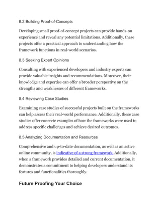 8.2 Building Proof-of-Concepts
Developing small proof-of-concept projects can provide hands-on
experience and reveal any potential limitations. Additionally, these
projects offer a practical approach to understanding how the
framework functions in real-world scenarios.
8.3 Seeking Expert Opinions
Consulting with experienced developers and industry experts can
provide valuable insights and recommendations. Moreover, their
knowledge and expertise can offer a broader perspective on the
strengths and weaknesses of different frameworks.
8.4 Reviewing Case Studies
Examining case studies of successful projects built on the frameworks
can help assess their real-world performance. Additionally, these case
studies offer concrete examples of how the frameworks were used to
address specific challenges and achieve desired outcomes.
8.5 Analyzing Documentation and Resources
Comprehensive and up-to-date documentation, as well as an active
online community, is indicative of a strong framework. Additionally,
when a framework provides detailed and current documentation, it
demonstrates a commitment to helping developers understand its
features and functionalities thoroughly.
Future Proofing Your Choice
 