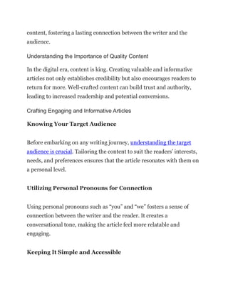 content, fostering a lasting connection between the writer and the
audience.
Understanding the Importance of Quality Content
In the digital era, content is king. Creating valuable and informative
articles not only establishes credibility but also encourages readers to
return for more. Well-crafted content can build trust and authority,
leading to increased readership and potential conversions.
Crafting Engaging and Informative Articles
Knowing Your Target Audience
Before embarking on any writing journey, understanding the target
audience is crucial. Tailoring the content to suit the readers’ interests,
needs, and preferences ensures that the article resonates with them on
a personal level.
Utilizing Personal Pronouns for Connection
Using personal pronouns such as “you” and “we” fosters a sense of
connection between the writer and the reader. It creates a
conversational tone, making the article feel more relatable and
engaging.
Keeping It Simple and Accessible
 