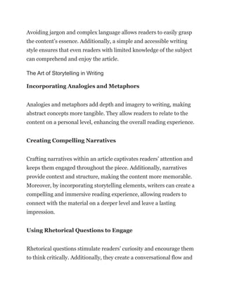 Avoiding jargon and complex language allows readers to easily grasp
the content’s essence. Additionally, a simple and accessible writing
style ensures that even readers with limited knowledge of the subject
can comprehend and enjoy the article.
The Art of Storytelling in Writing
Incorporating Analogies and Metaphors
Analogies and metaphors add depth and imagery to writing, making
abstract concepts more tangible. They allow readers to relate to the
content on a personal level, enhancing the overall reading experience.
Creating Compelling Narratives
Crafting narratives within an article captivates readers’ attention and
keeps them engaged throughout the piece. Additionally, narratives
provide context and structure, making the content more memorable.
Moreover, by incorporating storytelling elements, writers can create a
compelling and immersive reading experience, allowing readers to
connect with the material on a deeper level and leave a lasting
impression.
Using Rhetorical Questions to Engage
Rhetorical questions stimulate readers’ curiosity and encourage them
to think critically. Additionally, they create a conversational flow and
 