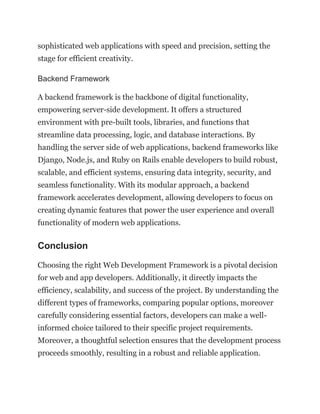 sophisticated web applications with speed and precision, setting the
stage for efficient creativity.
Backend Framework
A backend framework is the backbone of digital functionality,
empowering server-side development. It offers a structured
environment with pre-built tools, libraries, and functions that
streamline data processing, logic, and database interactions. By
handling the server side of web applications, backend frameworks like
Django, Node.js, and Ruby on Rails enable developers to build robust,
scalable, and efficient systems, ensuring data integrity, security, and
seamless functionality. With its modular approach, a backend
framework accelerates development, allowing developers to focus on
creating dynamic features that power the user experience and overall
functionality of modern web applications.
Conclusion
Choosing the right Web Development Framework is a pivotal decision
for web and app developers. Additionally, it directly impacts the
efficiency, scalability, and success of the project. By understanding the
different types of frameworks, comparing popular options, moreover
carefully considering essential factors, developers can make a well-
informed choice tailored to their specific project requirements.
Moreover, a thoughtful selection ensures that the development process
proceeds smoothly, resulting in a robust and reliable application.
 