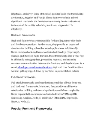 interfaces. Moreover, some of the most popular front-end frameworks
are React.js, Angular, and Vue.js. These frameworks have gained
significant traction in the developer community due to their robust
features and the ability to build dynamic and responsive UIs
effectively.
Back-end Frameworks
Back-end frameworks are responsible for handling server-side logic
and database operations. Furthermore, they provide an organized
structure for building robust back-end applications. Additionally,
Some common back-end frameworks include Node.js (Express.js),
Django, and Ruby on Rails. Further, these frameworks play a vital role
in efficiently managing data, processing requests, and ensuring
seamless communication between the front end and the database. As a
result, developers can focus on business logic and core functionalities
without getting bogged down by low-level implementation details.
Full-Stack Frameworks
Full-stack frameworks combine the functionalities of both front-end
and back-end frameworks. Moreover, they provide an all-in-one
solution for building end-to-end applications with less complexity.
Some popular full-stack frameworks include MEAN (MongoDB,
Express.js, Angular, Node.js) and MERN (MongoDB, Express.js,
React.js, Node.js).
Popular Front-end Frameworks
 