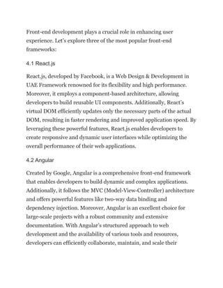 Front-end development plays a crucial role in enhancing user
experience. Let’s explore three of the most popular front-end
frameworks:
4.1 React.js
React.js, developed by Facebook, is a Web Design & Development in
UAE Framework renowned for its flexibility and high performance.
Moreover, it employs a component-based architecture, allowing
developers to build reusable UI components. Additionally, React’s
virtual DOM efficiently updates only the necessary parts of the actual
DOM, resulting in faster rendering and improved application speed. By
leveraging these powerful features, React.js enables developers to
create responsive and dynamic user interfaces while optimizing the
overall performance of their web applications.
4.2 Angular
Created by Google, Angular is a comprehensive front-end framework
that enables developers to build dynamic and complex applications.
Additionally, it follows the MVC (Model-View-Controller) architecture
and offers powerful features like two-way data binding and
dependency injection. Moreover, Angular is an excellent choice for
large-scale projects with a robust community and extensive
documentation. With Angular’s structured approach to web
development and the availability of various tools and resources,
developers can efficiently collaborate, maintain, and scale their
 