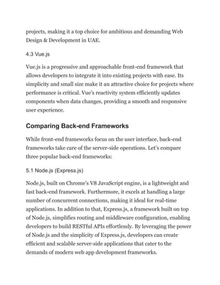 projects, making it a top choice for ambitious and demanding Web
Design & Development in UAE.
4.3 Vue.js
Vue.js is a progressive and approachable front-end framework that
allows developers to integrate it into existing projects with ease. Its
simplicity and small size make it an attractive choice for projects where
performance is critical. Vue’s reactivity system efficiently updates
components when data changes, providing a smooth and responsive
user experience.
Comparing Back-end Frameworks
While front-end frameworks focus on the user interface, back-end
frameworks take care of the server-side operations. Let’s compare
three popular back-end frameworks:
5.1 Node.js (Express.js)
Node.js, built on Chrome’s V8 JavaScript engine, is a lightweight and
fast back-end framework. Furthermore, it excels at handling a large
number of concurrent connections, making it ideal for real-time
applications. In addition to that, Express.js, a framework built on top
of Node.js, simplifies routing and middleware configuration, enabling
developers to build RESTful APIs effortlessly. By leveraging the power
of Node.js and the simplicity of Express.js, developers can create
efficient and scalable server-side applications that cater to the
demands of modern web app development frameworks.
 