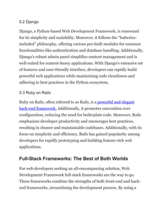 5.2 Django
Django, a Python-based Web Development Framework, is renowned
for its simplicity and scalability. Moreover, it follows the “batteries-
included” philosophy, offering various pre-built modules for common
functionalities like authentication and database handling. Additionally,
Django’s robust admin panel simplifies content management and is
well-suited for content-heavy applications. With Django’s extensive set
of features and user-friendly interface, developers can rapidly build
powerful web applications while maintaining code cleanliness and
adhering to best practices in the Python ecosystem.
5.3 Ruby on Rails
Ruby on Rails, often referred to as Rails, is a powerful and elegant
back-end framework. Additionally, it promotes convention over
configuration, reducing the need for boilerplate code. Moreover, Rails
emphasizes developer productivity and encourages best practices,
resulting in cleaner and maintainable codebases. Additionally, with its
focus on simplicity and efficiency, Rails has gained popularity among
developers for rapidly prototyping and building feature-rich web
applications.
Full-Stack Frameworks: The Best of Both Worlds
For web developers seeking an all-encompassing solution, Web
Development Framework full-stack frameworks are the way to go.
These frameworks combine the strengths of both front-end and back-
end frameworks, streamlining the development process. By using a
 