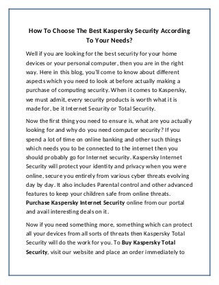 How To Choose The Best Kaspersky Security According
To Your Needs?
Well if you are looking for the best security for your home
devices or your personal computer, then you are in the right
way. Here in this blog, you’ll come to know about different
aspects which you need to look at before actually making a
purchase of computing security. When it comes to Kaspersky,
we must admit, every security products is worth what it is
made for, be it Internet Security or Total Security.
Now the first thing you need to ensure is, what are you actually
looking for and why do you need computer security? If you
spend a lot of time on online banking and other such things
which needs you to be connected to the internet then you
should probably go for Internet security. Kaspersky Internet
Security will protect your identity and privacy when you were
online, secure you entirely from various cyber threats evolving
day by day. It also includes Parental control and other advanced
features to keep your children safe from online threats.
Purchase Kaspersky Internet Security online from our portal
and avail interesting deals on it.
Now if you need something more, something which can protect
all your devices from all sorts of threats then Kaspersky Total
Security will do the work for you. To Buy Kaspersky Total
Security, visit our website and place an order immediately to
 