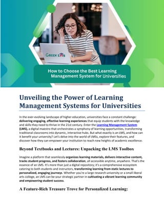 Unveiling the Power of Learning
Management Systems for Universities
In the ever-evolving landscape of higher education, universities face a constant challenge:
delivering engaging, effective learning experiences that equip students with the knowledge
and skills they need to thrive in the 21st century. Enter the Learning Management System
(LMS), a digital maestro that orchestrates a symphony of learning opportunities, transforming
traditional classrooms into dynamic, interactive hubs. But what exactly is an LMS, and how can
it benefit your university? Let's delve into the world of LMSs, explore their features, and
discover how they can empower your institution to reach new heights of academic excellence.
Beyond Textbooks and Lectures: Unpacking the LMS Toolbox
Imagine a platform that seamlessly organizes learning materials, delivers interactive content,
tracks student progress, and fosters collaboration, all accessible anytime, anywhere. That's the
essence of an LMS. It's more than just a digital repository; it's a comprehensive ecosystem
catering to both students and instructors, transforming learning from static lectures to
personalized, engaging journeys. Whether you're a large research university or a small liberal
arts college, an LMS can be your strategic partner in cultivating a vibrant learning community
and empowering student success.
A Feature-Rich Treasure Trove for Personalized Learning:
 