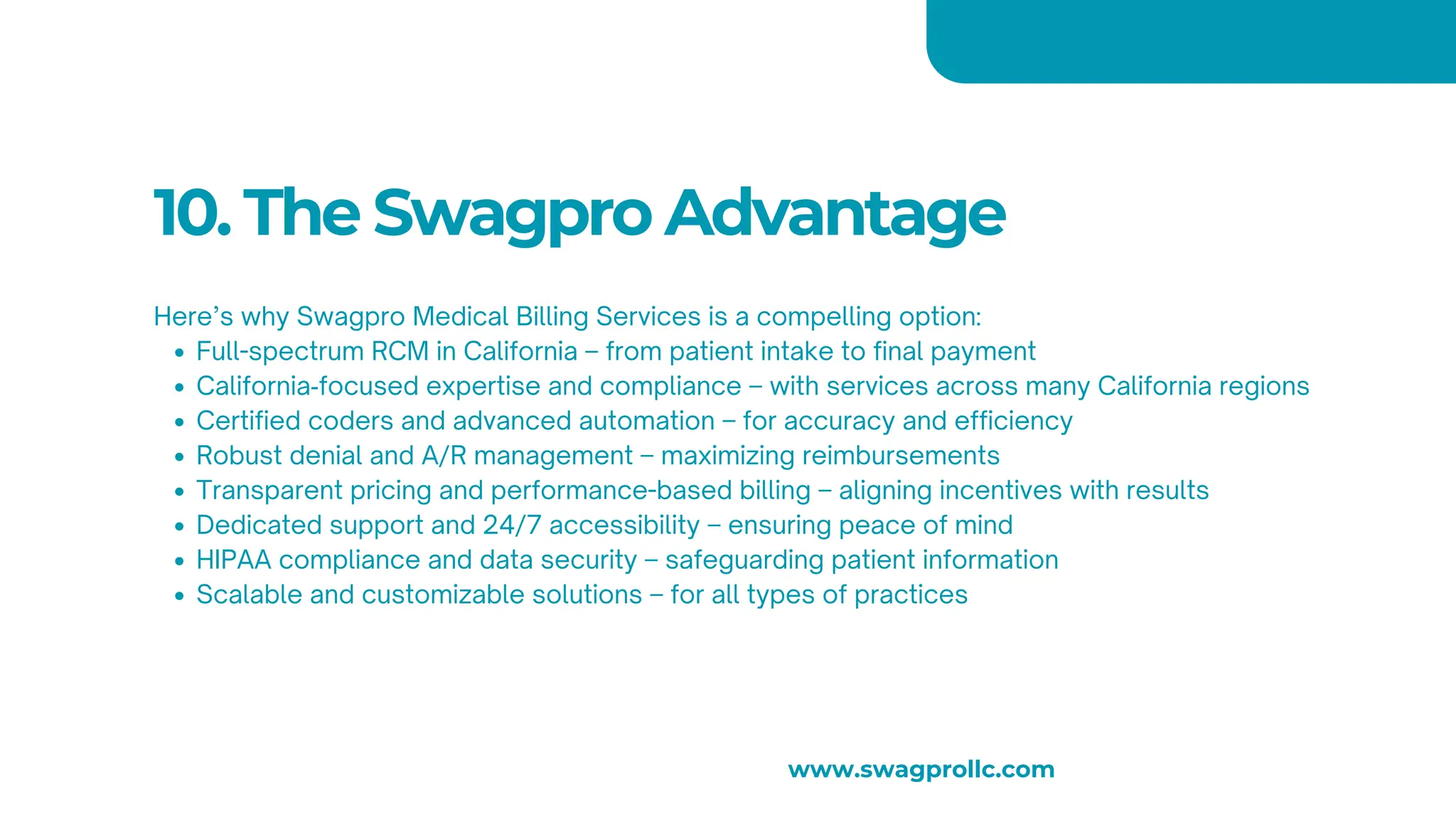 10. The Swagpro Advantage
Here’s why Swagpro Medical Billing Services is a compelling option:
Full-spectrum RCM in California – from patient intake to final payment
California‑focused expertise and compliance – with services across many California regions
Certified coders and advanced automation – for accuracy and efficiency
Robust denial and A/R management – maximizing reimbursements
Transparent pricing and performance-based billing – aligning incentives with results
Dedicated support and 24/7 accessibility – ensuring peace of mind
HIPAA compliance and data security – safeguarding patient information
Scalable and customizable solutions – for all types of practices
www.swagprollc.com
 