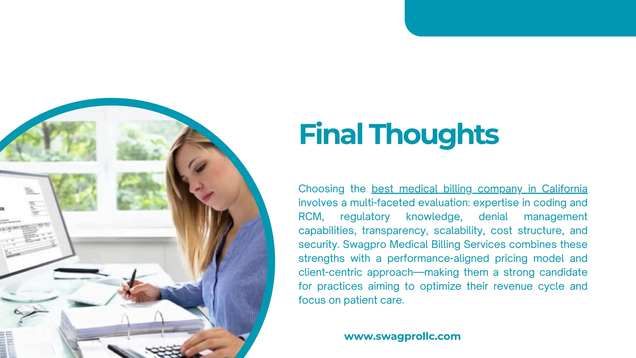 Final Thoughts
Choosing the best medical billing company in California
involves a multi-faceted evaluation: expertise in coding and
RCM, regulatory knowledge, denial management
capabilities, transparency, scalability, cost structure, and
security. Swagpro Medical Billing Services combines these
strengths with a performance-aligned pricing model and
client-centric approach—making them a strong candidate
for practices aiming to optimize their revenue cycle and
focus on patient care.
www.swagprollc.com
 
