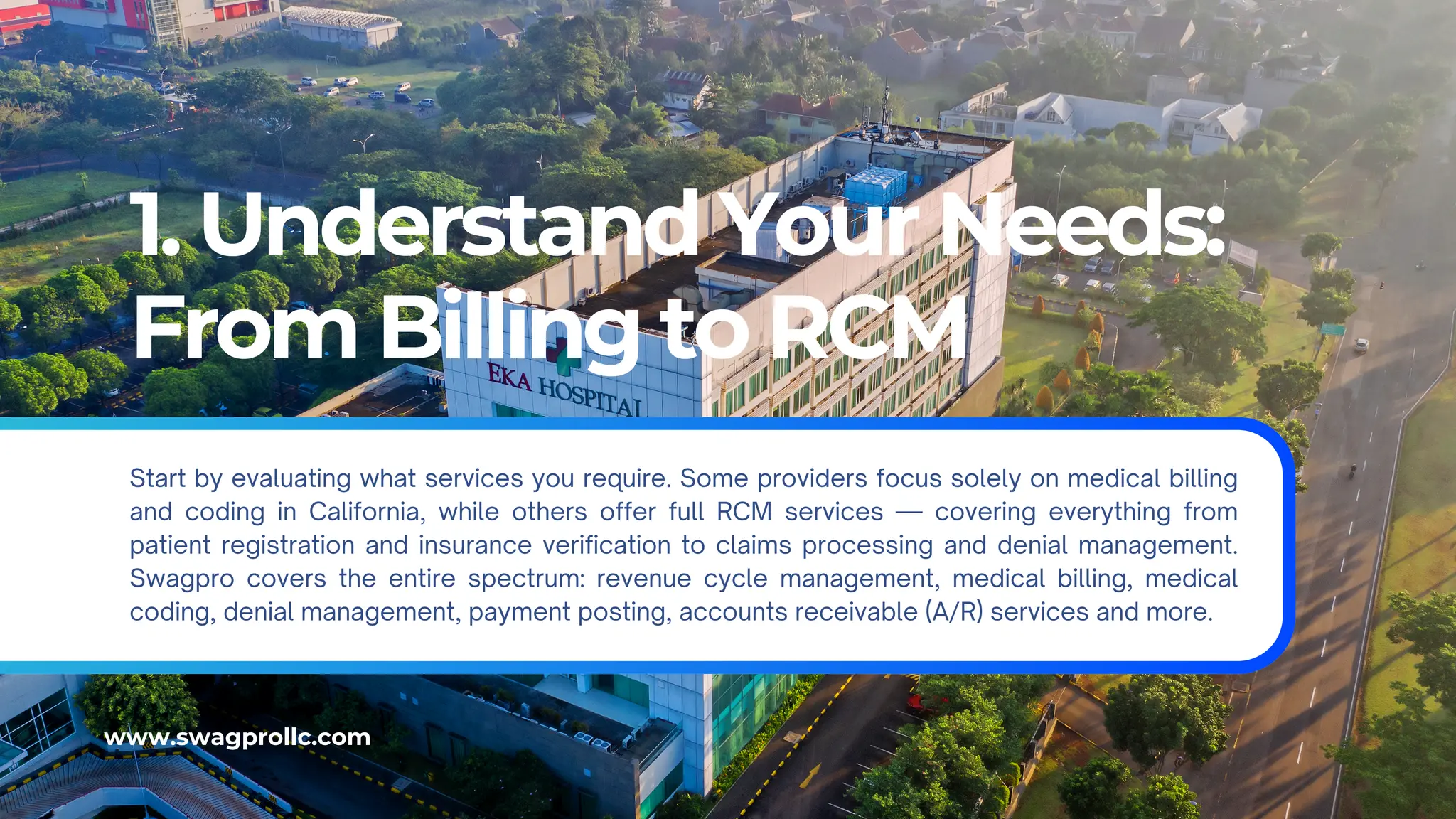 1. Understand Your Needs:
From Billing to RCM
Start by evaluating what services you require. Some providers focus solely on medical billing
and coding in California, while others offer full RCM services — covering everything from
patient registration and insurance verification to claims processing and denial management.
Swagpro covers the entire spectrum: revenue cycle management, medical billing, medical
coding, denial management, payment posting, accounts receivable (A/R) services and more.
www.swagprollc.com
 