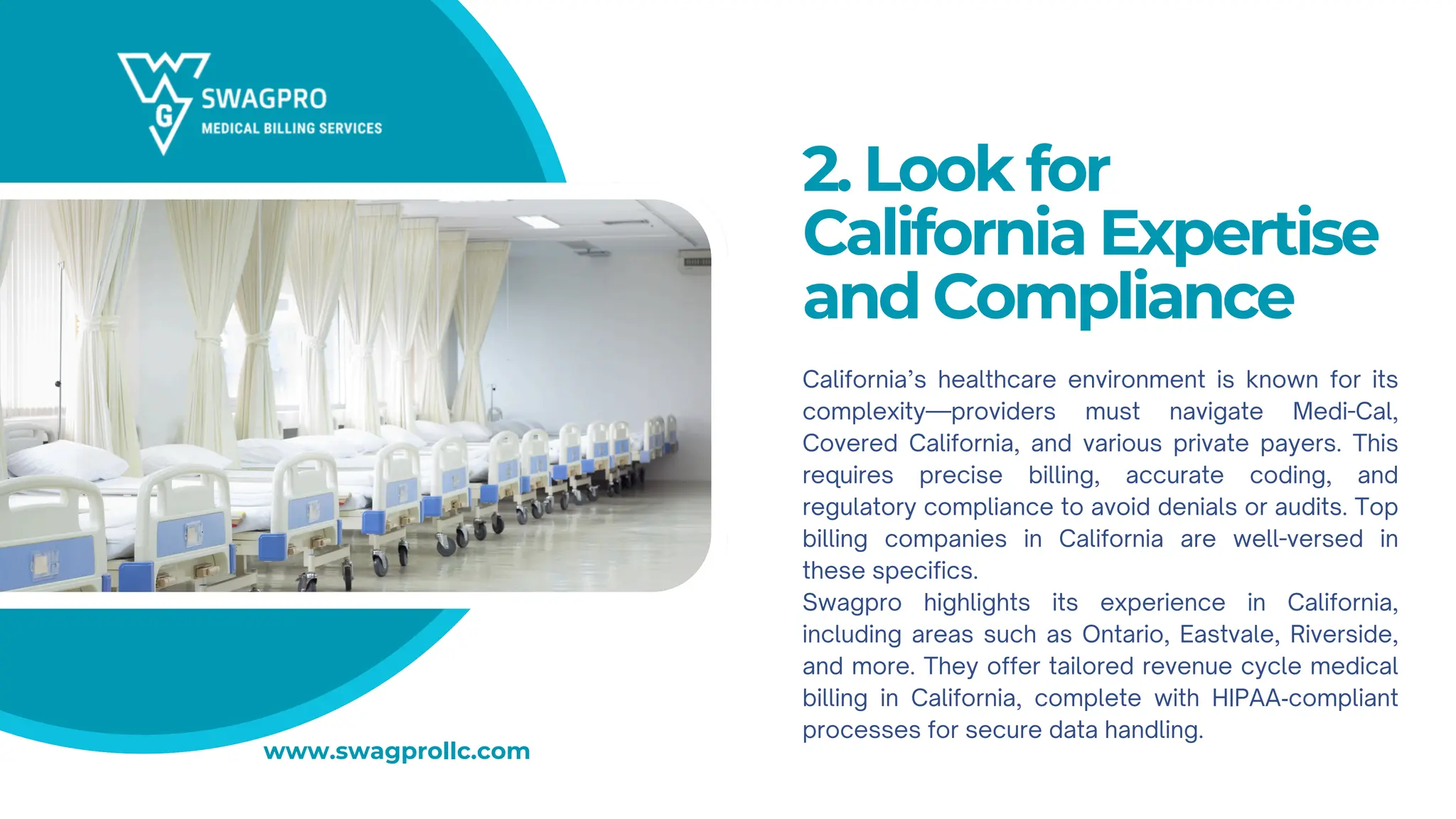 2. Look for
California Expertise
and Compliance
California’s healthcare environment is known for its
complexity—providers must navigate Medi-Cal,
Covered California, and various private payers. This
requires precise billing, accurate coding, and
regulatory compliance to avoid denials or audits. Top
billing companies in California are well-versed in
these specifics.
Swagpro highlights its experience in California,
including areas such as Ontario, Eastvale, Riverside,
and more. They offer tailored revenue cycle medical
billing in California, complete with HIPAA‑compliant
processes for secure data handling.
www.swagprollc.com
 