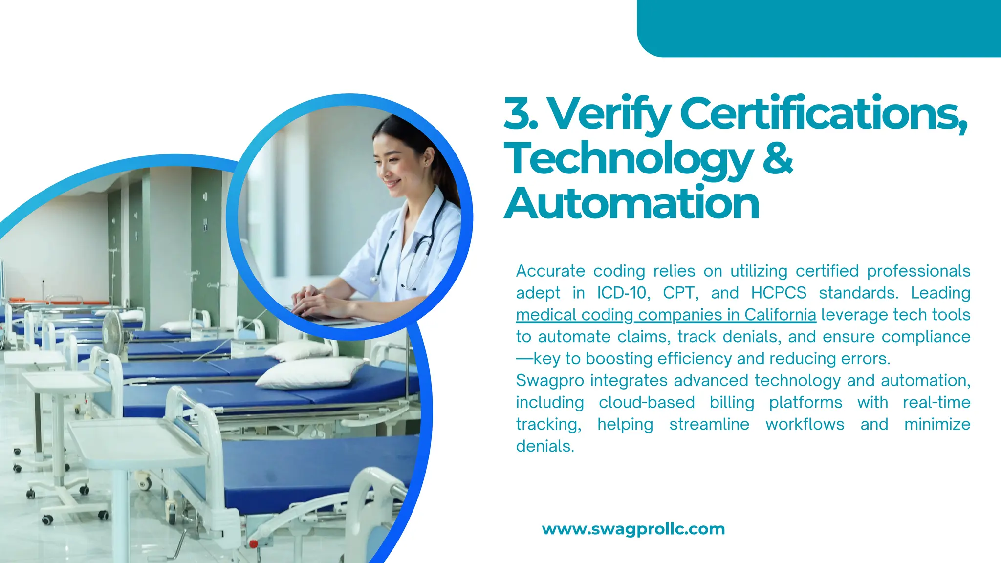 3. Verify Certifications,
Technology &
Automation
Accurate coding relies on utilizing certified professionals
adept in ICD‑10, CPT, and HCPCS standards. Leading
medical coding companies in California leverage tech tools
to automate claims, track denials, and ensure compliance
—key to boosting efficiency and reducing errors.
Swagpro integrates advanced technology and automation,
including cloud-based billing platforms with real-time
tracking, helping streamline workflows and minimize
denials.
www.swagprollc.com
 