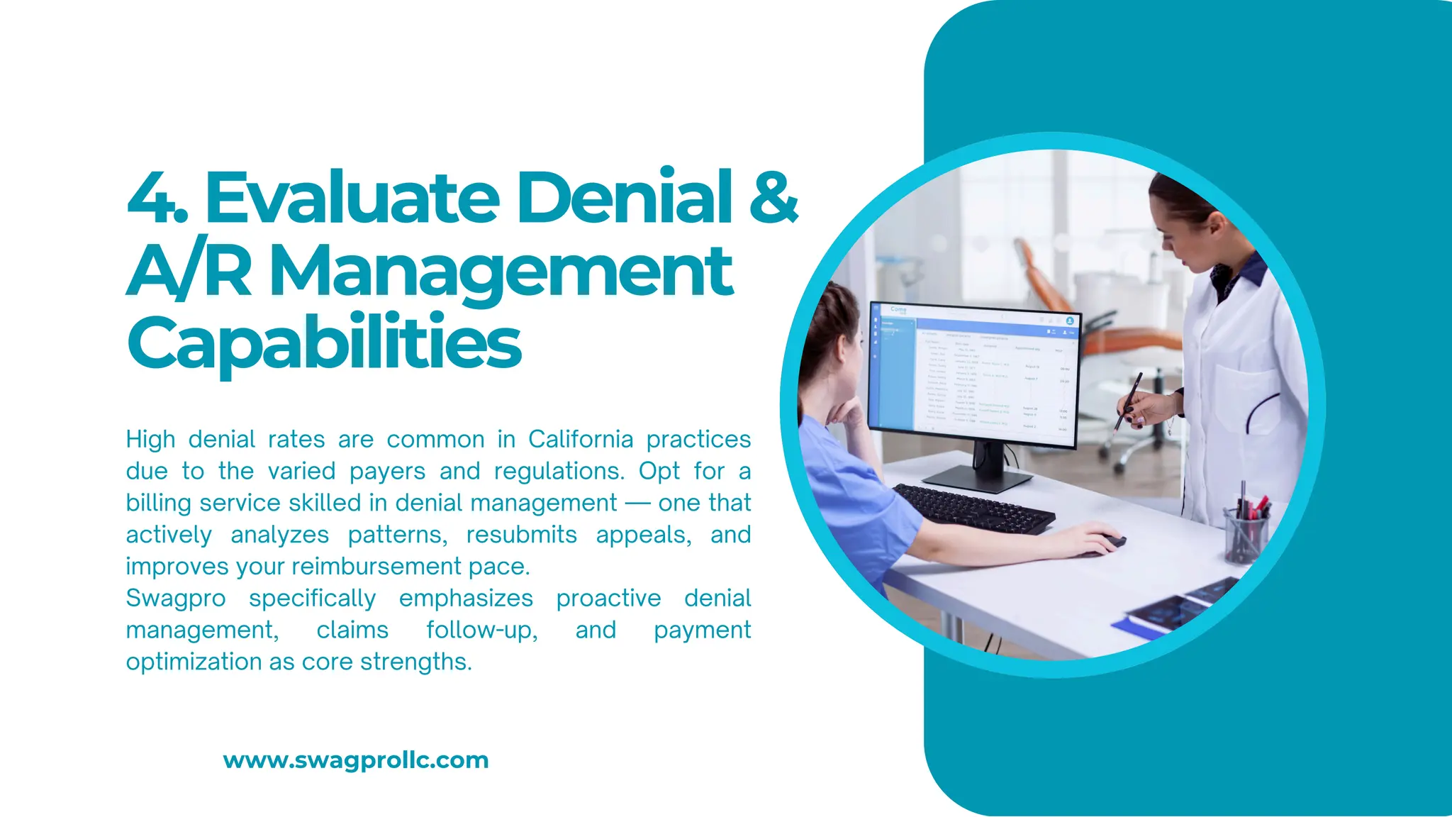 4. Evaluate Denial &
A/R Management
Capabilities
High denial rates are common in California practices
due to the varied payers and regulations. Opt for a
billing service skilled in denial management — one that
actively analyzes patterns, resubmits appeals, and
improves your reimbursement pace.
Swagpro specifically emphasizes proactive denial
management, claims follow-up, and payment
optimization as core strengths.
www.swagprollc.com
 